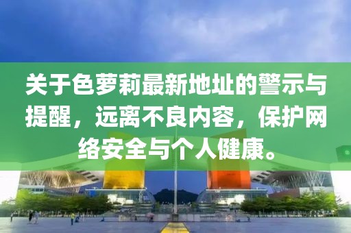 關(guān)于色蘿莉最新地址的警示與提醒，遠(yuǎn)離不良內(nèi)容，保護(hù)網(wǎng)絡(luò)安全與個(gè)人健康。