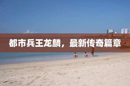 都市兵王龍麟，最新傳奇篇章