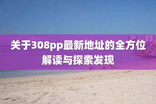 關(guān)于308pp最新地址的全方位解讀與探索發(fā)現(xiàn)