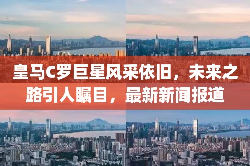 皇馬C羅巨星風采依舊，未來之路引人矚目，最新新聞報道