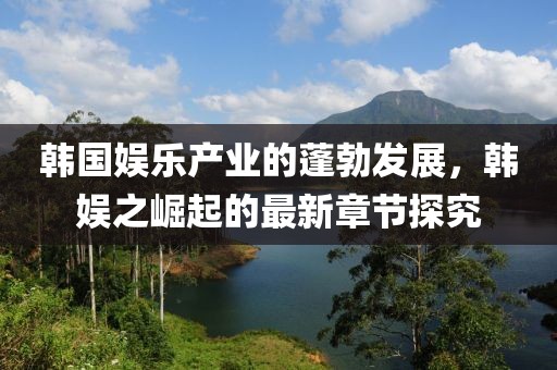 韓國(guó)娛樂(lè)產(chǎn)業(yè)的蓬勃發(fā)展，韓娛之崛起的最新章節(jié)探究