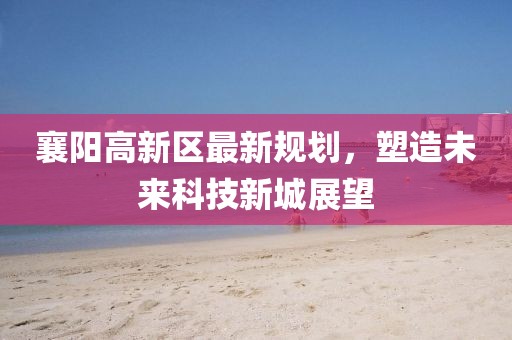 襄陽高新區(qū)最新規(guī)劃，塑造未來科技新城展望