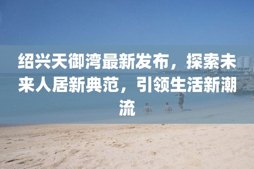 紹興天御灣最新發(fā)布，探索未來(lái)人居新典范，引領(lǐng)生活新潮流