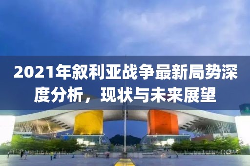 2021年敘利亞戰(zhàn)爭(zhēng)最新局勢(shì)深度分析，現(xiàn)狀與未來(lái)展望