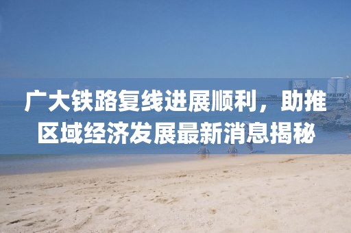 廣大鐵路復(fù)線進(jìn)展順利，助推區(qū)域經(jīng)濟(jì)發(fā)展最新消息揭秘