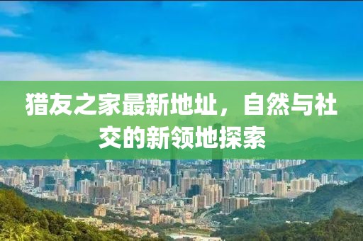 獵友之家最新地址，自然與社交的新領(lǐng)地探索