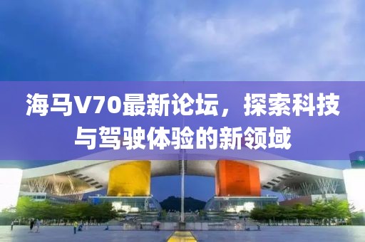 海馬V70最新論壇，探索科技與駕駛體驗的新領(lǐng)域