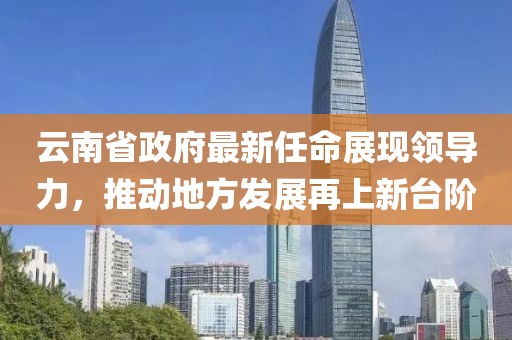 云南省政府最新任命展現(xiàn)領導力，推動地方發(fā)展再上新臺階