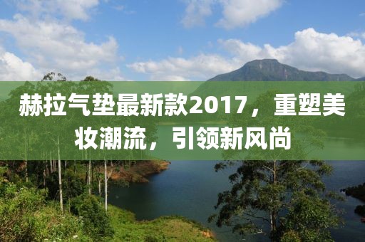 赫拉氣墊最新款2017，重塑美妝潮流，引領(lǐng)新風(fēng)尚