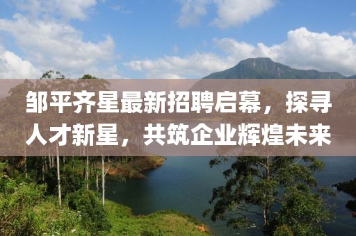鄒平齊星最新招聘啟幕，探尋人才新星，共筑企業(yè)輝煌未來(lái)