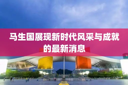馬生國展現(xiàn)新時代風(fēng)采與成就的最新消息