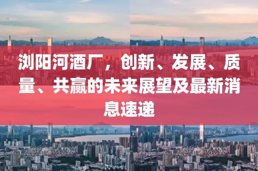 瀏陽河酒廠，創(chuàng)新、發(fā)展、質(zhì)量、共贏的未來展望及最新消息速遞