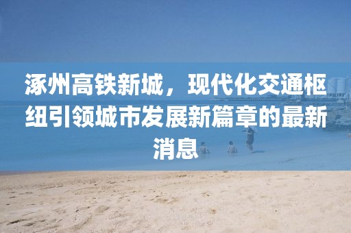 涿州高鐵新城，現(xiàn)代化交通樞紐引領城市發(fā)展新篇章的最新消息