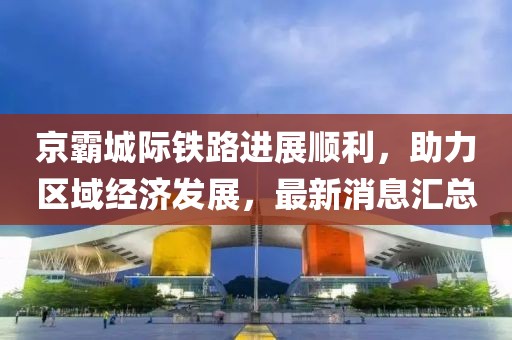 京霸城際鐵路進展順利，助力區(qū)域經(jīng)濟發(fā)展，最新消息匯總