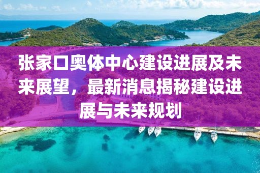 張家口奧體中心建設(shè)進(jìn)展及未來展望，最新消息揭秘建設(shè)進(jìn)展與未來規(guī)劃