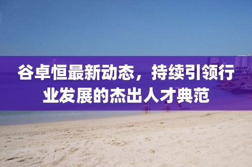 谷卓恒最新動態(tài)，持續(xù)引領行業(yè)發(fā)展的杰出人才典范