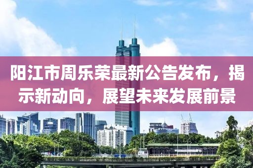 陽江市周樂榮最新公告發(fā)布，揭示新動向，展望未來發(fā)展前景
