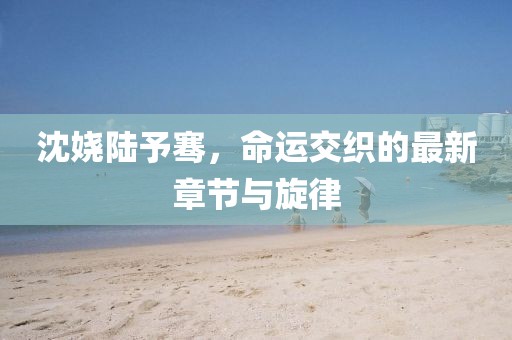 沈嬈陸予騫，命運(yùn)交織的最新章節(jié)與旋律