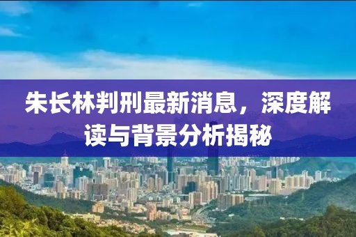 朱長(zhǎng)林判刑最新消息，深度解讀與背景分析揭秘