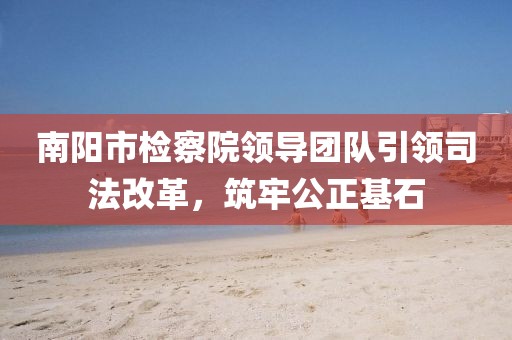 南陽市檢察院領(lǐng)導(dǎo)團隊引領(lǐng)司法改革，筑牢公正基石