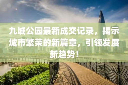九城公園最新成交記錄，揭示城市繁榮的新篇章，引領(lǐng)發(fā)展新趨勢！