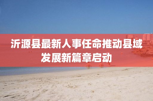 沂源縣最新人事任命推動縣域發(fā)展新篇章啟動