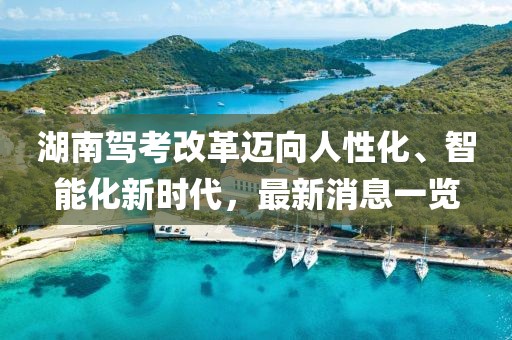 湖南駕考改革邁向人性化、智能化新時代，最新消息一覽