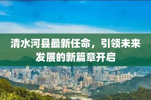 清水河縣最新任命，引領(lǐng)未來發(fā)展的新篇章開啟