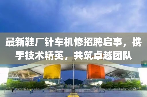 最新鞋廠針車機修招聘啟事，攜手技術(shù)精英，共筑卓越團隊