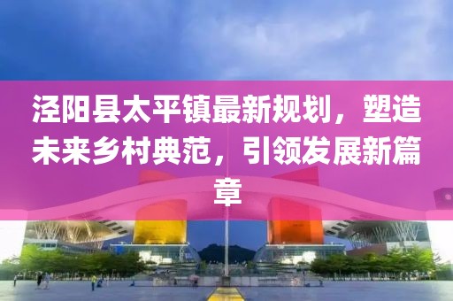 涇陽(yáng)縣太平鎮(zhèn)最新規(guī)劃，塑造未來(lái)鄉(xiāng)村典范，引領(lǐng)發(fā)展新篇章