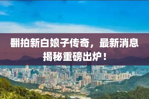 翻拍新白娘子傳奇，最新消息揭秘重磅出爐！