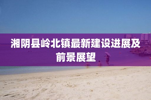 湘陰縣嶺北鎮(zhèn)最新建設(shè)進(jìn)展及前景展望