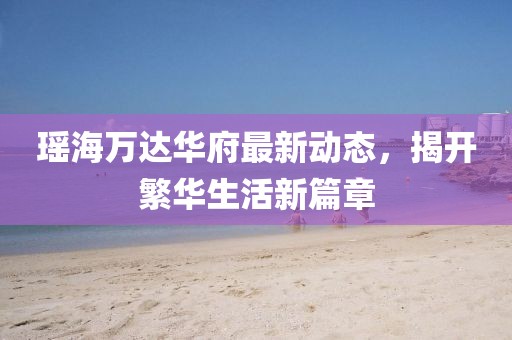 瑤海萬達(dá)華府最新動態(tài)，揭開繁華生活新篇章